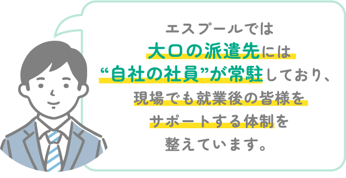 エスプールでは大口の派遣先には自社の社員が常駐しており、現場でも就業後の皆様をサポートする体制を整えています。