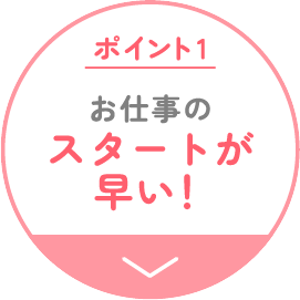 ポイント1 お仕事のスタートが早い！
