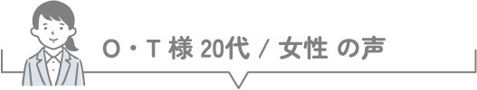O・T様 20代 / 女性 の声