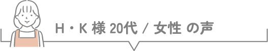H・K様 20代 / 女性 の声
